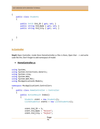 EASY GRIDVIEW WITH GRIDVIEW TUTORIALS
Page
76
{
public class Students
{
public Int32 Std_ID { get; set; }
public string Std_Name { get; set; }
public string Std_City { get; set; }
}
}
In Controller
Step5) Open Controller, inside there HomeController.cs files is there, Open that - -> and write
code like this. Don’t forget to add namespace of model.
 HomeController.cs
using System;
using System.Collections.Generic;
using System.Linq;
using System.Web;
using System.Web.Mvc;
using MvcApplication4.Models;
namespace MvcApplication4.Controllers
{
public class HomeController : Controller
{
public ActionResult Index()
{
Students stdnt = new Students();
List<Students> stdnt1 = new List<Students>();
stdnt.Std_ID = 1;
stdnt.Std_Name = "Nilesh";
stdnt.Std_City = "Rajkot";
 