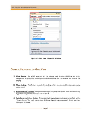 EASY GRIDVIEW WITH GRIDVIEW TUTORIALS
Page 7
Figure 1.3: Grid View Properties Window
GENERAL PROPERTIES OF GRID VIEW
1) Allow Paging: By which you can set the paging style in your Gridview for better
navigation, by just going to the property of Gridview you can enable and disable the
paging.
2) Allow Sorting: This feature is related to sorting, where you can sort the data, according
to the need.
3) Auto Generate Columns: This property lets you to generate bound fields automatically,
by just clicking on checkbox you can enable it.
4) Auto Generate Delete Button: This property lets you to generate a common field with a
“Delete Button” for each row in your Gridview. By which you can easily delete any data
from your Gridview.
 