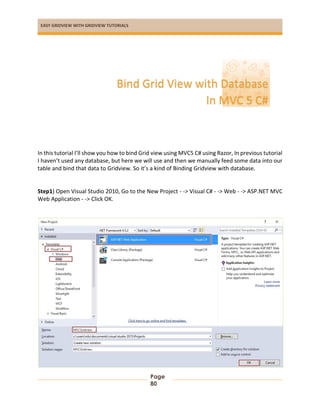 EASY GRIDVIEW WITH GRIDVIEW TUTORIALS
Page
80
In this tutorial I’ll show you how to bind Grid view using MVC5 C# using Razor, In previous tutorial
I haven’t used any database, but here we will use and then we manually feed some data into our
table and bind that data to Gridview. So it’s a kind of Binding Gridview with database.
Step1) Open Visual Studio 2010, Go to the New Project - -> Visual C# - -> Web - -> ASP.NET MVC
Web Application - -> Click OK.
Bind Grid View with Database
In MVC 5 C#
 