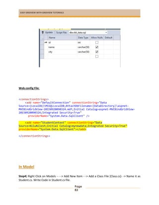 EASY GRIDVIEW WITH GRIDVIEW TUTORIALS
Page
83
Web.config File:
<connectionStrings>
<add name="DefaultConnection" connectionString="Data
Source=(LocalDb)MSSQLLocalDB;AttachDbFilename=|DataDirectory|aspnet-
MVCBindGridView-20150920090324.mdf;Initial Catalog=aspnet-MVCBindGridView-
20150920090324;Integrated Security=True"
providerName="System.Data.SqlClient" />
<add name="StudentContext" connectionString="Data
Source=NiluNilesh;Initial Catalog=mynewdata;Integrated Security=True"
providerName="System.Data.SqlClient"></add>
</connectionStrings>
In Model
Step4) Right Click on Models - - -> Add New Item - -> Add a Class File [Class.cs]- -> Name it as
Student.cs. Write Code in Student.cs file.
 