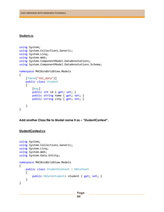 EASY GRIDVIEW WITH GRIDVIEW TUTORIALS
Page
84
Student.cs
using System;
using System.Collections.Generic;
using System.Linq;
using System.Web;
using System.ComponentModel.DataAnnotations;
using System.ComponentModel.DataAnnotations.Schema;
namespace MVCBindGridView.Models
{
[Table("tbl_data")]
public class Student
{
[Key]
public int id { get; set; }
public string name { get; set; }
public string city { get; set; }
}
}
Add another Class file to Model name it as – “StudentContext”.
StudentContext.cs
using System;
using System.Collections.Generic;
using System.Linq;
using System.Web;
using System.Data.Entity;
namespace MVCBindGridView.Models
{
public class StudentContext : DbContext
{
public DbSet<Student> student { get; set; }
}
}
 