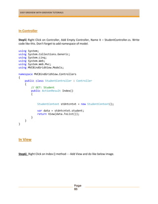 EASY GRIDVIEW WITH GRIDVIEW TUTORIALS
Page
85
In Controller
Step5) Right Click on Controller, Add Empty Controller, Name it – StudentController.cs. Write
code like this. Don’t forget to add namespace of model.
using System;
using System.Collections.Generic;
using System.Linq;
using System.Web;
using System.Web.Mvc;
using MVCBindGridView.Models;
namespace MVCBindGridView.Controllers
{
public class StudentController : Controller
{
// GET: Student
public ActionResult Index()
{
StudentContext stdntcntxt = new StudentContext();
var data = stdntcntxt.student;
return View(data.ToList());
}
}
}
In View
Step6) Right Click on Index () method - - Add View and do like below image.
 