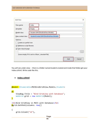 EASY GRIDVIEW WITH GRIDVIEW TUTORIALS
Page
86
You will see under view - - there is a folder named student created and inside that folder get your
index.cshtml. Write code like this.
 Index.cshtml
@model IEnumerable<MVCBindGridView.Models.Student>
@{
ViewBag.Title = "Bind Gridview with Database";
WebGrid grid = new WebGrid(Model);
}
<h2>Bind GridView in MVC5 with Database</h2>
@grid.GetHtml(columns: new[]
{
grid.Column("id"),
 
