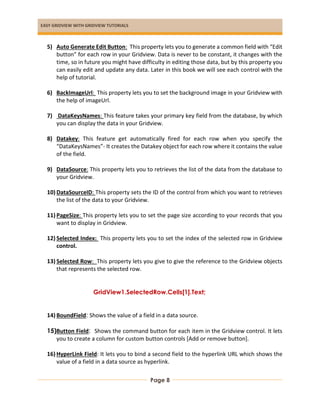 EASY GRIDVIEW WITH GRIDVIEW TUTORIALS
Page 8
5) Auto Generate Edit Button: This property lets you to generate a common field with “Edit
button” for each row in your Gridview. Data is never to be constant, it changes with the
time, so in future you might have difficulty in editing those data, but by this property you
can easily edit and update any data. Later in this book we will see each control with the
help of tutorial.
6) BackImageUrl: This property lets you to set the background image in your Gridview with
the help of imageUrl.
7) DataKeysNames: This feature takes your primary key field from the database, by which
you can display the data in your Gridview.
8) Datakey: This feature get automatically fired for each row when you specify the
“DataKeysNames”- It creates the Datakey object for each row where it contains the value
of the field.
9) DataSource: This property lets you to retrieves the list of the data from the database to
your Gridview.
10) DataSourceID: This property sets the ID of the control from which you want to retrieves
the list of the data to your Gridview.
11) PageSize: This property lets you to set the page size according to your records that you
want to display in Gridview.
12) Selected Index: This property lets you to set the index of the selected row in Gridview
control.
13) Selected Row: This property lets you give to give the reference to the Gridview objects
that represents the selected row.
GridView1.SelectedRow.Cells[1].Text;
14) BoundField: Shows the value of a field in a data source.
15)Button Field: Shows the command button for each item in the Gridview control. It lets
you to create a column for custom button controls [Add or remove button].
16) HyperLink Field: It lets you to bind a second field to the hyperlink URL which shows the
value of a field in a data source as hyperlink.
 