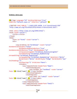 EASY GRIDVIEW WITH GRIDVIEW TUTORIALS
Page
90
Gridview_demo.aspx:
<%@ Page Language="C#" AutoEventWireup="true"
CodeFile="Default.aspx.cs" Inherits="_Default" %>
<!DOCTYPE html PUBLIC "-//W3C//DTD XHTML 1.0 Transitional//EN"
"http://www.w3.org/TR/xhtml1/DTD/xhtml1-transitional.dtd">
<html xmlns="http://www.w3.org/1999/xhtml">
<head runat="server">
<title></title>
</head>
<body>
<form id="form1" runat="server">
<div>
<asp:GridView ID="GridView1" runat="server"
AutoGenerateColumns="False"
AutoGenerateDeleteButton="True"
AutoGenerateEditButton="True" DataKeyNames="id"
onrowcancelingedit="GridView1_RowCancelingEdit"
onrowdeleting="GridView1_RowDeleting"
onrowediting="GridView1_RowEditing"
onrowupdating="GridView1_RowUpdating" BackColor="White"
BorderColor="White" BorderStyle="Ridge" BorderWidth="2px"
CellPadding="3"
CellSpacing="1" GridLines="None">
<Columns>
<asp:TemplateField HeaderText="Name">
<EditItemTemplate>
<asp:TextBox ID="TextBox2" runat="server"
Text='<%# Bind("name") %>'></asp:TextBox>
</EditItemTemplate>
<ItemTemplate>
<asp:Label ID="Label2" runat="server"
Text='<%# Bind("name") %>'></asp:Label>
</ItemTemplate>
</asp:TemplateField>
<asp:TemplateField HeaderText="Email">
<EditItemTemplate>
 