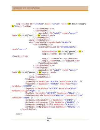 EASY GRIDVIEW WITH GRIDVIEW TUTORIALS
Page
91
<asp:TextBox ID="TextBox3" runat="server" Text='<%# Bind("email")
%>'></asp:TextBox>
</EditItemTemplate>
<ItemTemplate>
<asp:Label ID="Label3" runat="server"
Text='<%# Bind("email") %>'></asp:Label>
</ItemTemplate>
</asp:TemplateField>
<asp:TemplateField HeaderText="Gender">
<EditItemTemplate>
<asp:DropDownList ID="DropDownList2"
runat="server"
SelectedValue='<%# Bind("gender") %>'>
<asp:ListItem>--Select Gender--
</asp:ListItem>
<asp:ListItem>Male</asp:ListItem>
<asp:ListItem>Female</asp:ListItem>
</asp:DropDownList>
</EditItemTemplate>
<ItemTemplate>
<asp:Label ID="Label4" runat="server"
Text='<%# Bind("gender") %>'></asp:Label>
</ItemTemplate>
</asp:TemplateField>
</Columns>
<FooterStyle BackColor="#C6C3C6" ForeColor="Black" />
<HeaderStyle BackColor="#4A3C8C" Font-Bold="True"
ForeColor="#E7E7FF" />
<PagerStyle BackColor="#C6C3C6" ForeColor="Black"
HorizontalAlign="Right" />
<RowStyle BackColor="#DEDFDE" ForeColor="Black" />
<SelectedRowStyle BackColor="#9471DE" Font-Bold="True"
ForeColor="White" />
<SortedAscendingCellStyle BackColor="#F1F1F1" />
<SortedAscendingHeaderStyle BackColor="#594B9C" />
<SortedDescendingCellStyle BackColor="#CAC9C9" />
<SortedDescendingHeaderStyle BackColor="#33276A" />
</asp:GridView>
</div>
 
