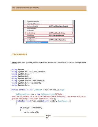 EASY GRIDVIEW WITH GRIDVIEW TUTORIALS
Page
93
CODE CHAMBER
Step6) Open your gridview_demo.aspx.cs and write some code so that our application get work.
using System;
using System.Collections.Generic;
using System.Linq;
using System.Web;
using System.Web.UI;
using System.Web.UI.WebControls;
using System.Data.SqlClient;
using System.Data;
public partial class _Default : System.Web.UI.Page
{
SqlConnection con = new SqlConnection(@"Data
Source=.SQLEXPRESS;AttachDbFilename=|DataDirectory|Database.mdf;Inte
grated Security=True;User Instance=True");
protected void Page_Load(object sender, EventArgs e)
{
if (!Page.IsPostBack)
{
refreshdata();
 