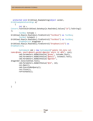 EASY GRIDVIEW WITH GRIDVIEW TUTORIALS
Page
95
protected void GridView1_RowUpdating(object sender,
GridViewUpdateEventArgs e)
{
int id =
Convert.ToInt16(GridView1.DataKeys[e.RowIndex].Values["id"].ToString()
);
TextBox txtname =
GridView1.Rows[e.RowIndex].FindControl("TextBox2") as TextBox;
TextBox txtemail =
GridView1.Rows[e.RowIndex].FindControl("TextBox3") as TextBox;
DropDownList drpgender =
GridView1.Rows[e.RowIndex].FindControl("DropDownList2") as
DropDownList;
SqlCommand cmd = new SqlCommand("update tbl_data set
name=@name, email=@email,gender=@gender where id =@id", con);
cmd.Parameters.AddWithValue("@name", txtname.Text);
cmd.Parameters.AddWithValue("@email", txtemail.Text);
cmd.Parameters.AddWithValue("@gender",
drpgender.SelectedItem.Text);
cmd.Parameters.AddWithValue("@id", id);
con.Open();
cmd.ExecuteNonQuery();
con.Close();
refreshdata();
}
}
 