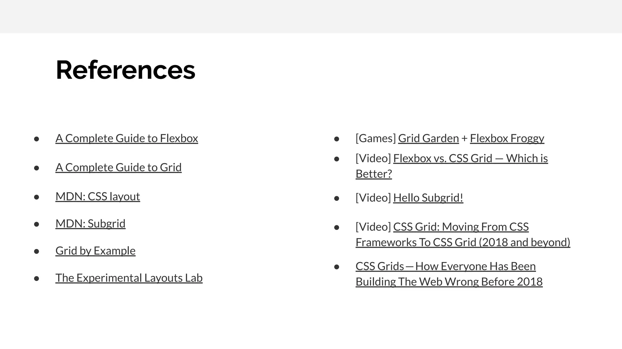 References ● A Complete Guide to Flexbox ● A Complete Guide to Grid ● MDN: CSS layout ● MDN: Subgrid ● Grid by Example ● The Experimental Layouts Lab ● [Games] Grid Garden + Flexbox Froggy ● [Video] Flexbox vs. CSS Grid — Which is Better? ● [Video] Hello Subgrid! ● [Video] CSS Grid: Moving From CSS Frameworks To CSS Grid (2018 and beyond) ● CSS Grids — How Everyone Has Been Building The Web Wrong Before 2018 