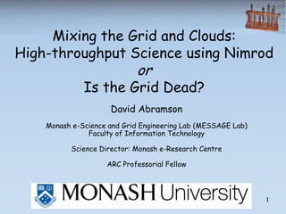 Mixing the Grid and Clouds:
High-throughput Science using Nimrod
                            or
              Is the Grid Dead?
                     David Abramson
    Monash e-Science and Grid Engineering Lab (MESSAGE Lab)
               Faculty of Information Technology

          Science Director: Monash e-Research Centre

                    ARC Professorial Fellow



                                                              1
 
