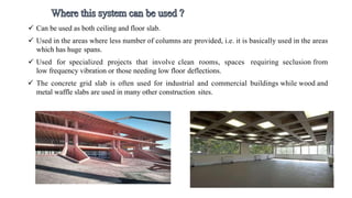  Can be used as both ceiling and floor slab.
 Used in the areas where less number of columns are provided, i.e. it is basically used in the areas
which has huge spans.
 Used for specialized projects that involve clean rooms, spaces requiring seclusion from
low frequency vibration or those needing low floor deflections.
 The concrete grid slab is often used for industrial and commercial buildings while wood and
metal waffle slabs are used in many other construction sites.
 