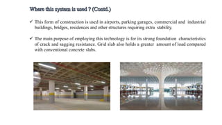  This form of construction is used in airports, parking garages, commercial and industrial
buildings, bridges, residences and other structures requiring extra stability.
 The main purpose of employing this technology is for its strong foundation characteristics
of crack and sagging resistance. Grid slab also holds a greater amount of load compared
with conventional concrete slabs.
 