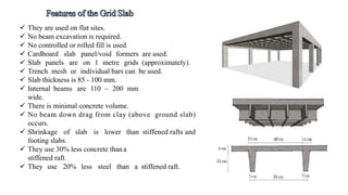  They are used on flat sites.
 No beam excavation is required.
 No controlled or rolled fill is used.
 Cardboard slab panel/void formers are used.
 Slab panels are on 1 metre grids (approximately).
 Trench mesh or individual bars can be used.
 Slab thickness is 85 - 100 mm.
 Internal beams are 110 – 200 mm
wide.
 There is minimal concrete volume.
 No beam down drag from clay (above ground slab)
occurs.
 Shrinkage of slab is lower than stiffened rafts and
footing slabs.
 They use 30% less concrete thana
stiffened raft.
 They use 20% less steel than a stiffened raft.
 