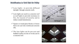  Lens lights –to provide diffused
daylight through concrete roofs.
 Lens lights are used in a concrete roof
as roof lights to provide resistance to
fire, for reasons of security and to
reduce sound transmission.
 Square or round glass blocks or lenses
those are cast into reinforced concrete
ribs.
 The lens lights can be pre-cast and
bedded in place on site or in-situ cast in
a concrete roof.
 