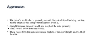 • The top of a waffle slab is generally smooth, like a traditional building surface,
but the underside has a shape reminiscent of a waffle.
• Straight lines run the entire width and length of the slab, generally
• raised several inches from the surface.
• These ridges form the namesake square pockets of the entire length and width of
the slab
 