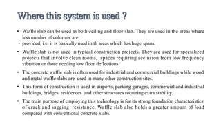 • Waffle slab can be used as both ceiling and floor slab. They are used in the areas where
less number of columns are
• provided, i.e. it is basically used in th areas which has huge spans.
• Waffle slab is not used in typical construction projects. They are used for specialized
projects that involve clean rooms, spaces requiring seclusion from low frequency
vibration or those needing low floor deflections.
• The concrete waffle slab is often used for industrial and commercial buildings while wood
and metal waffle slabs are used in many other construction sites.
• This form of construction is used in airports, parking garages, commercial and industrial
buildings, bridges, residences and other structures requiring extra stability.
• The main purpose of employing this technology is for its strong foundation characteristics
of crack and sagging resistance. Waffle slab also holds a greater amount of load
compared with conventional concrete slabs.
 