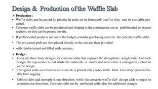  Production :
• Waffle slabs can be casted by placing he pods on he formwork itself or they can be available pre-
casted.
• Concrete waffle slabs can be purchased and shipped to the construction site as prefabricated or precast
sections, or they can be poured on-site.
• If prefabricated products are not in the budget, consider purchasing casts for the concrete waffle slabs.
• The pre-casted pods are then placed directly on the site and then provided
• with reinforcement and filled with concrete.
 Design :
• There are three basic designs for concrete slabs that improve the strength-to- weight ratio. For each
design, the top surface is flat while the underside is modulated with either a corrugated, ribbed or
waffle design.
• Corrugated slabs are created when concrete is poured into a wavy metal form. This shape prevents the
slab from sagging.
• Ribbed slabs add strength in one direction, while the concrete waffle slab design adds strength in
perpendicular directions. Concrete slabs can be reinforced with rebar for additional strength.
 
