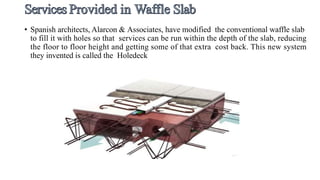 • Spanish architects, Alarcon & Associates, have modified the conventional waffle slab
to fill it with holes so that services can be run within the depth of the slab, reducing
the floor to floor height and getting some of that extra cost back. This new system
they invented is called the Holedeck
 