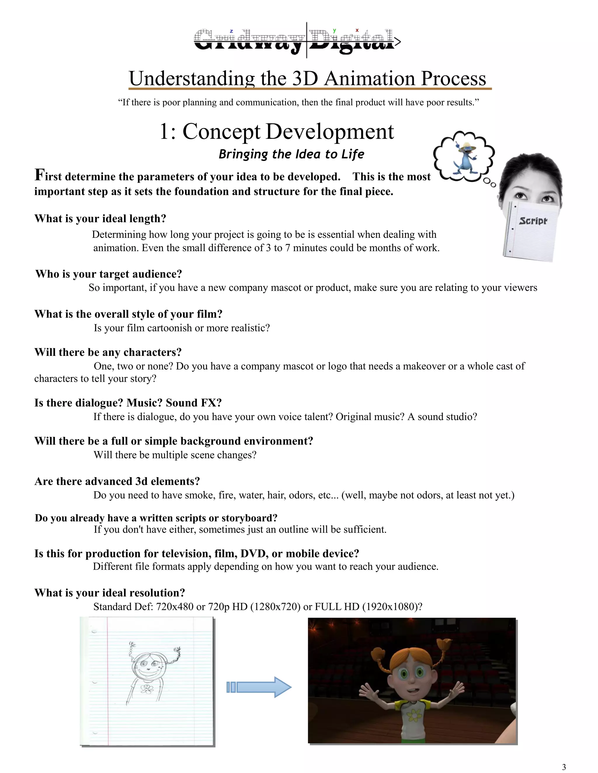 Understanding the 3D Animation Process 
3 
“If there is poor planning and communication, then the final product will have poor results.” 
1: Concept Development 
Bringing the Idea to Life 
First determine the parameters of your idea to be developed. This is the most 
important step as it sets the foundation and structure for the final piece. 
What is your ideal length? 
Determining how long your project is going to be is essential when dealing with 
animation. Even the small difference of 3 to 7 minutes could be months of work. 
Who is your target audience? 
So important, if you have a new company mascot or product, make sure you are relating to your viewers 
What is the overall style of your film? 
Is your film cartoonish or more realistic? 
Will there be any characters? 
One, two or none? Do you have a company mascot or logo that needs a makeover or a whole cast of 
characters to tell your story? 
Is there dialogue? Music? Sound FX? 
If there is dialogue, do you have your own voice talent? Original music? A sound studio? 
Will there be a full or simple background environment? 
Will there be multiple scene changes? 
Are there advanced 3D elements? 
Do you need to have smoke, fire, water, hair, odors, etc... (well, maybe not odors, at least not yet.) 
Do you already have a written scripts or storyboard? 
If you don't have either, sometimes just an outline will be sufficient. 
Is this for production for television, film, DVD, or mobile device? 
Different file formats apply depending on how you want to reach your audience. 
What is your ideal resolution? 
Standard Def: 720x480 or 720p HD (1280x720) or FULL HD (1920x1080)? 
 