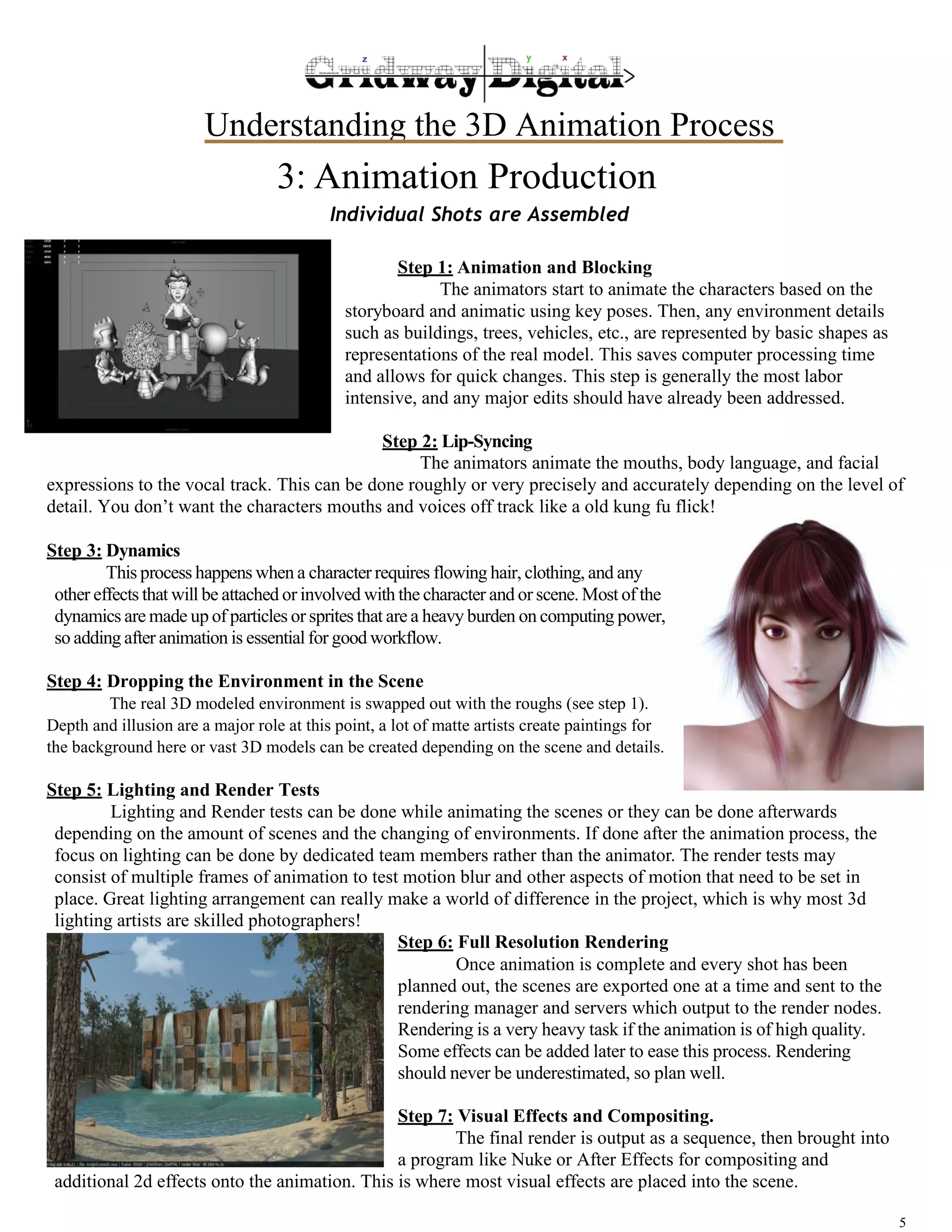 Understanding the 3D Animation Process 
5 
3: Animation Production 
Individual Shots are Assembled 
Step 1: Animation and Blocking 
The animators start to animate the characters based on the 
storyboard and animatic using key poses. Then, any environment details 
such as buildings, trees, vehicles, etc., are represented by basic shapes as 
representations of the real model. This saves computer processing time 
and allows for quick changes. This step is generally the most labor 
intensive, and any major edits should have already been addressed. 
Step 2: Lip-Syncing 
The animators animate the mouths, body language, and facial 
expressions to the vocal track. This can be done roughly or very precisely and accurately depending on the level of 
detail. You don’t want the characters mouths and voices off track like a old kung fu flick! 
Step 3: Dynamics 
This process happens when a character requires flowing hair, clothing, and any 
other effects that will be attached or involved with the character and or scene. Most of the 
dynamics are made up of particles or sprites that are a heavy burden on computing power, 
so adding after animation is essential for good workflow. 
Step 4: Dropping the Environment in the Scene 
The real 3D modeled environment is swapped out with the roughs (see step 1). 
Depth and illusion are a major role at this point, a lot of matte artists create paintings for 
the background here or vast 3D models can be created depending on the scene and details. 
Step 5: Lighting and Render Tests 
Lighting and Render tests can be done while animating the scenes or they can be done afterwards 
depending on the amount of scenes and the changing of environments. If done after the animation process, the 
focus on lighting can be done by dedicated team members rather than the animator. The render tests may 
consist of multiple frames of animation to test motion blur and other aspects of motion that need to be set in 
place. Great lighting arrangement can really make a world of difference in the project, which is why most 3d 
lighting artists are skilled photographers! 
Step 6: Full Resolution Rendering 
Once animation is complete and every shot has been 
planned out, the scenes are exported one at a time and sent to the 
rendering manager and servers which output to the render nodes. 
Rendering is a very heavy task if the animation is of high quality. 
Some effects can be added later to ease this process. Rendering 
should never be underestimated, so plan well. 
Step 7: Visual Effects and Compositing. 
The final render is output as a sequence, then brought into 
a program like Nuke or After Effects for compositing and 
additional 2d effects onto the animation. This is where most visual effects are placed into the scene. 
 