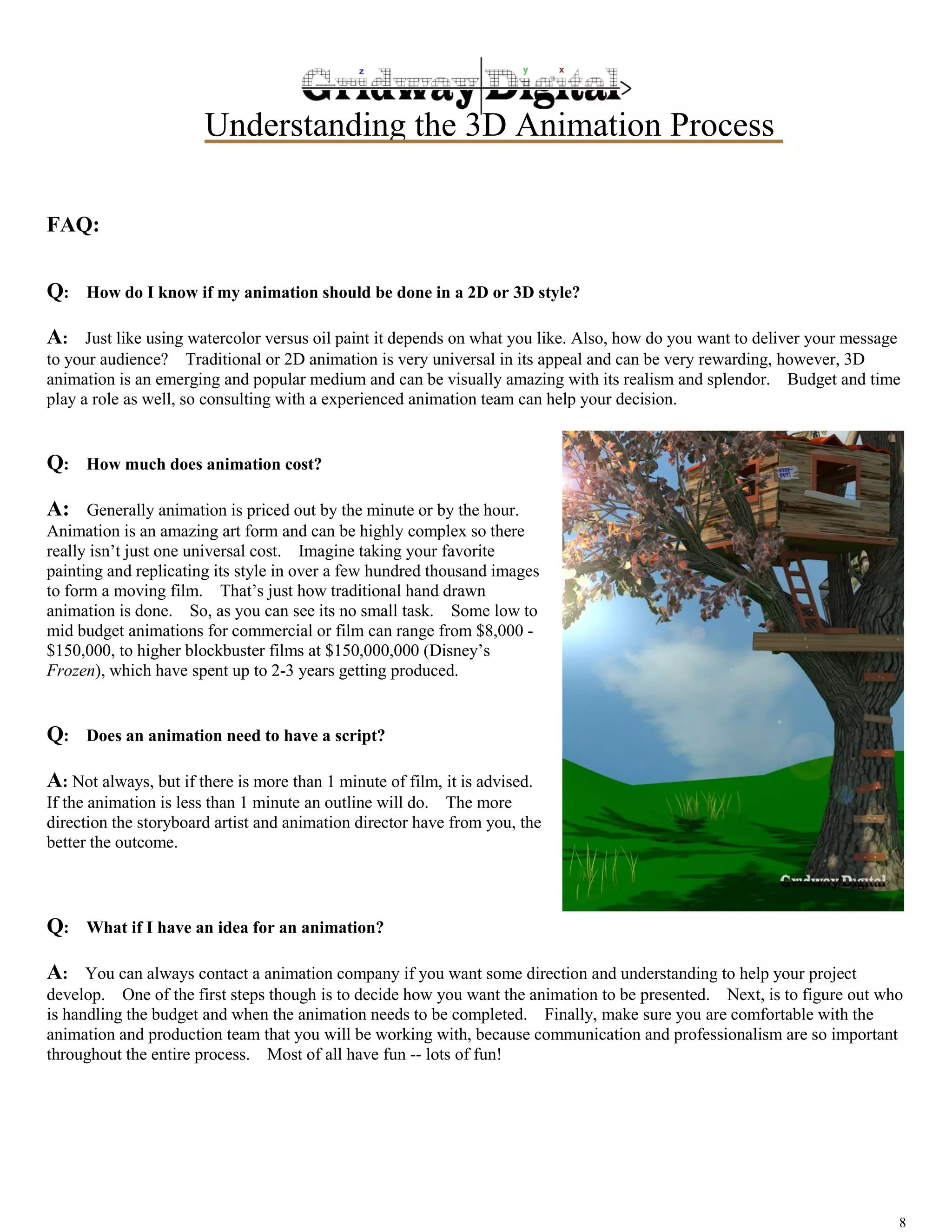 Understanding the 3D Animation Process 
8 
FAQ: 
Q: How do I know if my animation should be done in a 2D or 3D style? 
A: Just like using watercolor versus oil paint it depends on what you like. Also, how do you want to deliver your message 
to your audience? Traditional or 2D animation is very universal in its appeal and can be very rewarding, however, 3D 
animation is an emerging and popular medium and can be visually amazing with its realism and splendor. Budget and time 
play a role as well, so consulting with a experienced animation team can help your decision. 
Q: How much does animation cost? 
A: Generally animation is priced out by the minute or by the hour. 
Animation is an amazing art form and can be highly complex so there 
really isn’t just one universal cost. Imagine taking your favorite 
painting and replicating its style in over a few hundred thousand images 
to form a moving film. That’s just how traditional hand drawn 
animation is done. So, as you can see its no small task. Some low to 
mid budget animations for commercial or film can range from $8,000 - 
$150,000, to higher blockbuster films at $150,000,000 (Disney’s 
Frozen), which have spent up to 2-3 years getting produced. 
Q: Does an animation need to have a script? 
A: Not always, but if there is more than 1 minute of film, it is advised. 
If the animation is less than 1 minute an outline will do. The more 
direction the storyboard artist and animation director have from you, the 
better the outcome. 
Q: What if I have an idea for an animation? 
A: You can always contact a animation company if you want some direction and understanding to help your project 
develop. One of the first steps though is to decide how you want the animation to be presented. Next, is to figure out who 
is handling the budget and when the animation needs to be completed. Finally, make sure you are comfortable with the 
animation and production team that you will be working with, because communication and professionalism are so important 
throughout the entire process. Most of all have fun -- lots of fun! 
 