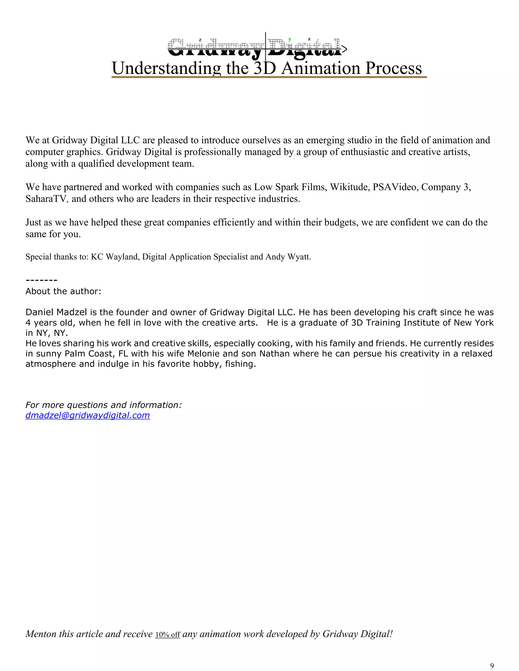 Understanding the 3D Animation Process 
We at Gridway Digital LLC are pleased to introduce ourselves as an emerging studio in the field of animation and 
computer graphics. Gridway Digital is professionally managed by a group of enthusiastic and creative artists, 
along with a qualified development team. 
We have partnered and worked with companies such as Low Spark Films, Wikitude, PSAVideo, Company 3, 
SaharaTV, and others who are leaders in their respective industries. 
Just as we have helped these great companies efficiently and within their budgets, we are confident we can do the 
same for you. 
Special thanks to: KC Wayland, Digital Application Specialist and Andy Wyatt. 
------- 
About the author: 
Daniel Madzel is the founder and owner of Gridway Digital LLC. He has been developing his craft since he was 
4 years old, when he fell in love with the creative arts. He is a graduate of 3D Training Institute of New York 
in NY, NY. 
He loves sharing his work and creative skills, especially cooking, with his family and friends. He currently resides 
in sunny Palm Coast, FL with his wife Melonie and son Nathan where he can persue his creativity in a relaxed 
atmosphere and indulge in his favorite hobby, fishing. 
9 
For more questions and information: 
dmadzel@gridwaydigital.com 
Menton this article and receive 10% off any animation work developed by Gridway Digital! 
