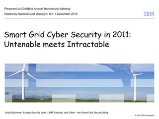 Smart Grid Cyber Security in 2011: Untenable meets Intractable Andy Bochman, Energy Security Lead - IBM Rational, and Editor - the Smart Grid Security Blog Presented at GridWise Annual Membership Meeting Hosted by National Grid, Brooklyn, NY, 7 December 2010 