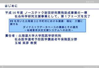 © 2002 PwC Consulting Co.,Ltd All rights reserved.
日立ソフト
2 © Copyright Hitachi Soft 2004
日立ソフト
はじめに
平成 14 年度 ノーステック財団研究開発助成事業の一環
社会科学研究支援事業として、第１フェーズを完了
責任者：北海道大学大学院医学研究科
社会医学選考予防医学講座老年保険医分野
玉城 英彦 教授
IT を用いた北海道 212 市町村における健康・福祉・介護に
関する
ダイナミックデータベースの構築とその運用
～地域意思決定支援システムへの応用～
 
