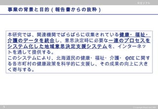 © 2002 PwC Consulting Co.,Ltd All rights reserved.
日立ソフト
3 © Copyright Hitachi Soft 2004
日立ソフト
事業の背景と目的（報告書からの抜粋）
本研究では、関連機関でばらばらに収集されている健康・福祉・
介護のデータを統合し、意思決定時に必要な一連のプロセスを
システム化した地域意思決定支援システムを、インターネッ
トを通して提供する。
このシステムにより、北海道民の健康・福祉・介護・ QOL に関す
る各市町村の健康政策を科学的に支援し、その成果の向上に大き
く寄与する。
 