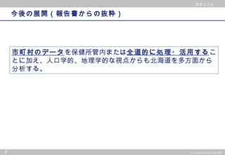 © 2002 PwC Consulting Co.,Ltd All rights reserved.
日立ソフト
4 © Copyright Hitachi Soft 2004
日立ソフト
今後の展開（報告書からの抜粋）
市町村のデータを保健所管内または全道的に処理・活用するこ
とに加え、人口学的、地理学的な視点からも北海道を多方面から
分析する。
 