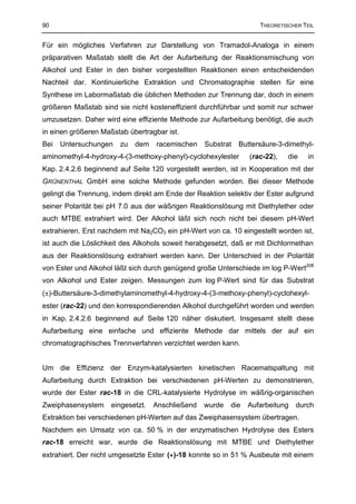 90                                                                 THEORETISCHER TEIL


Für ein mögliches Verfahren zur Darstellung von Tramadol-Analoga in einem
präparativen Maßstab stellt die Art der Aufarbeitung der Reaktionsmischung von
Alkohol und Ester in den bisher vorgestellten Reaktionen einen entscheidenden
Nachteil dar. Kontinuierliche Extraktion und Chromatographie stellen für eine
Synthese im Labormaßstab die üblichen Methoden zur Trennung dar, doch in einem
größeren Maßstab sind sie nicht kosteneffizient durchführbar und somit nur schwer
umzusetzen. Daher wird eine effiziente Methode zur Aufarbeitung benötigt, die auch
in einen größeren Maßstab übertragbar ist.
Bei   Untersuchungen   zu   dem    racemischen    Substrat   Buttersäure-3-dimethyl-
aminomethyl-4-hydroxy-4-(3-methoxy-phenyl)-cyclohexylester      (rac-22),   die    in
Kap. 2.4.2.6 beginnend auf Seite 120 vorgestellt werden, ist in Kooperation mit der
GRÜNENTHAL GmbH eine solche Methode gefunden worden. Bei dieser Methode
gelingt die Trennung, indem direkt am Ende der Reaktion selektiv der Ester aufgrund
seiner Polarität bei pH 7.0 aus der wäßrigen Reaktionslösung mit Diethylether oder
auch MTBE extrahiert wird. Der Alkohol läßt sich noch nicht bei diesem pH-Wert
extrahieren. Erst nachdem mit Na2CO3 ein pH-Wert von ca. 10 eingestellt worden ist,
ist auch die Löslichkeit des Alkohols soweit herabgesetzt, daß er mit Dichlormethan
aus der Reaktionslösung extrahiert werden kann. Der Unterschied in der Polarität
von Ester und Alkohol läßt sich durch genügend große Unterschiede im log P-Wert208
von Alkohol und Ester zeigen. Messungen zum log P-Wert sind für das Substrat
(±)-Buttersäure-3-dimethylaminomethyl-4-hydroxy-4-(3-methoxy-phenyl)-cyclohexyl-
ester (rac-22) und den korrespondierenden Alkohol durchgeführt worden und werden
in Kap. 2.4.2.6 beginnend auf Seite 120 näher diskutiert. Insgesamt stellt diese
Aufarbeitung eine einfache und effiziente Methode dar mittels der auf ein
chromatographisches Trennverfahren verzichtet werden kann.


Um die Effizienz der Enzym-katalysierten kinetischen Racematspaltung mit
Aufarbeitung durch Extraktion bei verschiedenen pH-Werten zu demonstrieren,
wurde der Ester rac-18 in die CRL-katalysierte Hydrolyse im wäßrig-organischen
Zweiphasensystem     eingesetzt.   Anschließend   wurde   die   Aufarbeitung   durch
Extraktion bei verschiedenen pH-Werten auf das Zweiphasensystem übertragen.
Nachdem ein Umsatz von ca. 50 % in der enzymatischen Hydrolyse des Esters
rac-18 erreicht war, wurde die Reaktionslösung mit MTBE und Diethylether
extrahiert. Der nicht umgesetzte Ester (+)-18 konnte so in 51 % Ausbeute mit einem
 
