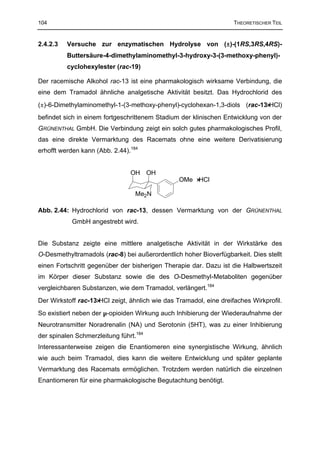 104                                                                 THEORETISCHER TEIL


2.4.2.3   Versuche zur enzymatischen Hydrolyse von (±)-(1RS,3RS,4RS)-
          Buttersäure-4-dimethylaminomethyl-3-hydroxy-3-(3-methoxy-phenyl)-
          cyclohexylester (rac-19)

Der racemische Alkohol rac-13 ist eine pharmakologisch wirksame Verbindung, die
eine dem Tramadol ähnliche analgetische Aktivität besitzt. Das Hydrochlorid des
(±)-6-Dimethylaminomethyl-1-(3-methoxy-phenyl)-cyclohexan-1,3-diols (rac-13⋅HCl)
befindet sich in einem fortgeschrittenem Stadium der klinischen Entwicklung von der
GRÜNENTHAL GmbH. Die Verbindung zeigt ein solch gutes pharmakologisches Profil,
das eine direkte Vermarktung des Racemats ohne eine weitere Derivatisierung
erhofft werden kann (Abb. 2.44).184


                                OH OH
                                                 OMe ⋅HCl

                                  Me2N

Abb. 2.44: Hydrochlorid von rac-13, dessen Vermarktung von der GRÜNENTHAL
           GmbH angestrebt wird.


Die Substanz zeigte eine mittlere analgetische Aktivität in der Wirkstärke des
O-Desmethyltramadols (rac-8) bei außerordentlich hoher Bioverfügbarkeit. Dies stellt
einen Fortschritt gegenüber der bisherigen Therapie dar. Dazu ist die Halbwertszeit
im Körper dieser Substanz sowie die des O-Desmethyl-Metaboliten gegenüber
vergleichbaren Substanzen, wie dem Tramadol, verlängert.184
Der Wirkstoff rac-13⋅HCl zeigt, ähnlich wie das Tramadol, eine dreifaches Wirkprofil.
So existiert neben der µ-opioiden Wirkung auch Inhibierung der Wiederaufnahme der
Neurotransmitter Noradrenalin (NA) und Serotonin (5HT), was zu einer Inhibierung
der spinalen Schmerzleitung führt.184
Interessanterweise zeigen die Enantiomeren eine synergistische Wirkung, ähnlich
wie auch beim Tramadol, dies kann die weitere Entwicklung und später geplante
Vermarktung des Racemats ermöglichen. Trotzdem werden natürlich die einzelnen
Enantiomeren für eine pharmakologische Begutachtung benötigt.
 