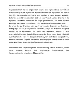 ENZYM-KATALYSIERTE KINETISCHE RACEMATSPALTUNGEN                                   107


Insgesamt stellen die hier eingesetzten Enzyme eine repräsentative Auswahl der
standardmäßig in der organischen Synthese eingesetzten Hydrolasen dar. Die in
Kap. 2.3.2 hervorgehobenen Enzyme sind ebenfalls in dieser Auswahl vertreten.
Daher ist es nicht wahrscheinlich, daß bei dem Versuch weitere Enzyme in die
Hydrolyse von rac-19 einzusetzen ein Enzym gefunden wird, daß diese Reaktion
katalysiert und zudem noch die in Kap. 2.3.2 gemachten Voraussetzungen erfüllt.
Da unter den zur Hydrolyse von rac-19 verwendeten Enzymen und Reaktions-
bedingungen die zuvor eingesetzten Tramadol-Analoga als Substrate akzeptiert
wurden, ist die Konsequenz, daß rac-19 kein geeignetes Substrat für eine
enzymatische Hydrolyse darstellt. Ein naheliegender Grund warum dieser 1,3-diaxial
substituierte Ester nicht von den getesteten Enzymen als Substrat akzeptiert wird,
kann der sterischen Anspruch der tertiären Hydroxylgruppe, die sich in direkter Nähe
zu der vom Enzym anzugreifenden Estergruppe befindet, sein.


Um dennoch eine Enzym-katalysierte Racematspaltung erzielen zu können, wurde
daher     zunächst     versucht      eine    enzymatische   Transacylierung       des
korrespondierenden Alkohols rac-13 zu erreichen.
 