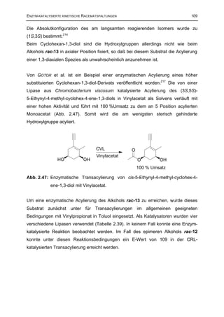 ENZYM-KATALYSIERTE KINETISCHE RACEMATSPALTUNGEN                                    109


Die Absolutkonfiguration des am langsamten reagierenden Isomers wurde zu
(1S,3S) bestimmt.214
Beim Cyclohexan-1,3-diol sind die Hydroxylgruppen allerdings nicht wie beim
Alkohols rac-13 in axialer Position fixiert, so daß bei diesem Substrat die Acylierung
einer 1,3-diaxialen Spezies als unwahrscheinlich anzunehmen ist.


Von GOTOR et al. ist ein Beispiel einer enzymatischen Acylierung eines höher
substituierten Cyclohexan-1,3-diol-Derivats veröffentlicht worden.217 Die von einer
Lipase aus Chromobacterium viscosum katalysierte Acylierung des (3S,5S)-
5-Ethynyl-4-methyl-cyclohex-4-ene-1,3-diols in Vinylacetat als Solvens verläuft mit
einer hohen Aktivität und führt mit 100 %Umsatz zu dem an 5 Position acylierten
Monoacetat (Abb. 2.47). Somit wird die am wenigsten sterisch gehinderte
Hydroxylgruppe acyliert.




                                    CVL              O
                                    Vinylacetat
                HO             OH                        O         OH
                                                         100 % Umsatz

Abb. 2.47: Enzymatische Transacylierung von cis-5-Ethynyl-4-methyl-cyclohex-4-
            ene-1,3-diol mit Vinylacetat.


Um eine enzymatische Acylierung des Alkohols rac-13 zu erreichen, wurde dieses
Substrat   zunächst    unter   für Transacylierungen im allgemeinen geeigneten
Bedingungen mit Vinylpropionat in Toluol eingesetzt. Als Katalysatoren wurden vier
verschiedene Lipasen verwendet (Tabelle 2.39). In keinem Fall konnte eine Enzym-
katalysierte Reaktion beobachtet werden. Im Fall des epimeren Alkohols rac-12
konnte unter diesen Reaktionsbedingungen ein E-Wert von 109 in der CRL-
katalysierten Transacylierung erreicht werden.
 