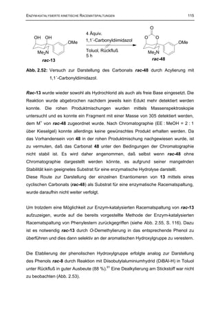 ENZYM-KATALYSIERTE KINETISCHE RACEMATSPALTUNGEN                                    115


                                                                 O
                               4 Äquiv.
    OH OH                                                    O       O
                      OMe      1,1´-Carbonyldiimidazol                           OMe

     Me2N                      Toluol, Rückfluß                Me2N
                               5h
        rac-13                                                   rac-48

Abb. 2.52: Versuch zur Darstellung des Carbonats rac-48 durch Acylierung mit
            1,1´-Carbonyldiimidazol.


Rac-13 wurde wieder sowohl als Hydrochlorid als auch als freie Base eingesetzt. Die
Reaktion wurde abgebrochen nachdem jeweils kein Edukt mehr detektiert werden
konnte. Die rohen Produktmischungen wurden mittels Massenspektroskopie
untersucht und es konnte ein Fragment mit einer Masse von 305 detektiert werden,
dem M+ von rac-48 zugeordnet wurde. Nach Chromatographie (EE : MeOH = 2 : 1
über Kieselgel) konnte allerdings keine gewünschtes Produkt erhalten werden. Da
das Vorhandensein von 48 in der rohen Produktmischung nachgewiesen wurde, ist
zu vermuten, daß das Carbonat 48 unter den Bedingungen der Chromatographie
nicht stabil ist. Es wird daher angenommen, daß selbst wenn rac-48 ohne
Chromatographie dargestellt werden könnte, es aufgrund seiner mangelnden
Stabilität kein geeignetes Substrat für eine enzymatische Hydrolyse darstellt.
Diese Route zur Darstellung der einzelnen Enantiomeren von 13 mittels eines
cyclischen Carbonats (rac-48) als Substrat für eine enzymatische Racematspaltung,
wurde daraufhin nicht weiter verfolgt.


Um trotzdem eine Möglichkeit zur Enzym-katalysierten Racematspaltung von rac-13
aufzuzeigen, wurde auf die bereits vorgestellte Methode der Enzym-katalysierten
Racematspaltung von Phenylestern zurückgegriffen (siehe Abb. 2.55, S. 116). Dazu
ist es notwendig rac-13 durch O-Demethylierung in das entsprechende Phenol zu
überführen und dies dann selektiv an der aromatischen Hydroxylgruppe zu verestern.


Die Etablierung der phenolischen Hydroxylgruppe erfolgte analog zur Darstellung
des Phenols rac-8 durch Reaktion mit Diisobutylaluminiumhydrid (DiBAl-H) in Toluol
unter Rückfluß in guter Ausbeute (88 %).91 Eine Dealkylierung am Stickstoff war nicht
zu beobachten (Abb. 2.53).
 