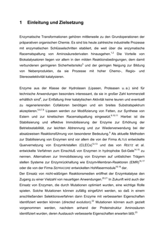 1     Einleitung und Zielsetzung


Enzymatische Transformationen gehören mittlerweile zu den Grundoperationen der
präparativen organischen Chemie. Es sind bis heute zahlreiche industrielle Prozesse
mit enzymatischen Schlüsselschritten etabliert, die weit über die enzymatische
Racematspaltung von Aminosäurederivaten hinausgehen.1,2 Die Vorteile von
Biokatalysatoren liegen vor allem in den milden Reaktionsbedingungen, dem damit
verbundenen geringeren Sicherheitsrisiko3 und der geringen Neigung zur Bildung
von   Nebenprodukten,      da      sie   Prozesse   mit    hoher   Chemo-,    Regio-   und
Stereoselektivität katalysieren.


Enzyme aus der Klasse der Hydrolasen (Lipasen, Proteasen u. a.) sind für
technische Anwendungen besonders interessant, da sie in großer Zahl kommerziell
erhältlich sind4, zur Entfaltung ihrer katalytischen Aktivität keine teuren und eventuell
zu regenerierenden Cofaktoren benötigen und ein breites Substratspektrum
akzeptieren.5,6,7,8 Lipasen werden zur Modifizierung von Fetten, zur Synthese von
Estern und zur kinetischen Racematspaltung eingesetzt.9,10,11 Hierbei ist die
Stabilisierung und effektive Immobilisierung der Enzyme zur Erhöhung der
Betriebsstabilität, zur leichten Abtrennung und zur Wiederverwendung bei der
absatzweisen Reaktionsführung von besonderer Bedeutung.9 Als aktuelle Methoden
zur Stabilisierung von Enzymen sind vor allem die von der Firma ALTUS entwickelte
Quervernetzung von Enzymkristallen (CLECs)12,13 und das von REETZ et al.
entwickelte Verfahren zum Einschluß von Enzymen in hydrophobe Sol-Gele14,15 zu
nennen. Alternativen zur Immobilisierung von Enzymen auf unlöslichen Trägern
stellen Systeme zur Enzymrückhaltung wie Enzym-Membran-Reaktoren (EMR)16,17
oder die von der Firma SEPRACORE entwickelten Hohlfasermodule18,19 dar.
Der Einsatz von nicht-wäßrigen Reaktionsmedien eröffnet der Enzymkatalyse den
Zugang zu einer Vielzahl von neuartigen Anwendungen.20,21 In Zukunft wird auch der
Einsatz von Enzymen, die durch Mutationen optimiert wurden, eine wichtige Rolle
spielen. Solche Mutationen können zufällig eingeführt werden, so daß in einem
anschließenden Selektionsverfahren dann Enzyme mit verbesserten Eigenschaften
identifiziert werden können (directed evolution).22 Mutationen können auch gezielt
vorgenommen      werden,    nachdem        anhand    der    Proteinstruktur   Aminosäuren
identifiziert wurden, deren Austausch verbesserte Eigenschaften erwarten läßt.23
 