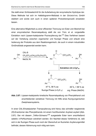 ENZYM-KATALYSIERTE KINETISCHE RACEMATSPALTUNGEN                                              143


Sie stellt einen Schlüsselschritt für die Aufarbeitung der enzymatische Hydrolyse dar.
Diese Methode hat sich im Halbkilogramm-Maßstab in der GRÜNENTHAL GmbH
etabliert und würde sich auch in einen späteren Produktionsprozeß einsetzten
lassen.


Eine alternative Möglichkeit zu einer effizienten Trennung von Ester und Alkohohl bei
einer enzymatischen Racematspaltung stellt die von THEIL et al. vorgestellte
Extraktion nach Lipasen-katalysierter Fluoracylierung dar.235 Dies Verfahren basiert
auf der Verteilung zwischen organischer und fluoriger Phase und erlaubt eine
Isolierung der Produkte aus dem Reaktionsgemisch, die auch in einem industriellen
Großmaßstab angewendet werden kann.

                                                          O
             CAL-B
       OH    CF3(CF2)7(CH2)2CO2CH2CF3                 O            (CF2)7CF3            OH
                                                                               +
  Ph         MeCN, Rt                            Ph                                Ph




                                                                Extraktion mit n-C6F14



                                                  O

                                             O                (CF2)7CF3                 OH

                                        Ph                                         Ph
                                         47 %, 98 % ee                      48 %, > 98 % ee
                                    fluorige Phase (n-C6F14)              org. Phase (MeOH)

Abb. 2.67: Lipasen-katalysierte kinetische Racematspaltung von Phenylethanol und
            anschließender extraktiver Trennung mit Hilfe eines fluorig-organischen
            Zweiphasensystems.


In einer CAL-B-katalysierten Transacylierung wird hierzu das schneller reagierende
(R)-Enantiomer des Phenylethanols mit einem hochfluorierten Acylrest acyliert (Abb.
2.67). Der mit diesem „Teflon-Schwanz“236 ausgestatte Ester kann anschließend
selektiv n-Perfluorhexan extrahiert werden. Ein Nachteil dieses Verfahrens ist, daß
sich in der fluorigen Phase auch noch der Überschuß an fluorierten Acylierungsmittel
befindet, dessen Abtrennung noch nötig sein kann.
 