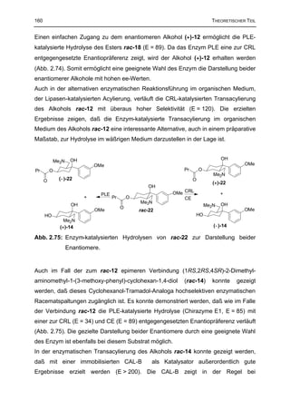 160                                                                                THEORETISCHER TEIL


Einen einfachen Zugang zu dem enantiomeren Alkohol (+)-12 ermöglicht die PLE-
katalysierte Hydrolyse des Esters rac-18 (E = 89). Da das Enzym PLE eine zur CRL
entgegengesetzte Enantiopräferenz zeigt, wird der Alkohol (+)-12 erhalten werden
(Abb. 2.74). Somit ermöglicht eine geeignete Wahl des Enzym die Darstellung beider
enantiomerer Alkohole mit hohen ee-Werten.
Auch in der alternativen enzymatischen Reaktionsführung im organischen Medium,
der Lipasen-katalysierten Acylierung, verläuft die CRL-katalysierten Transacylierung
des Alkohols rac-12 mit überaus hoher Selektivität (E = 120). Die erzielten
Ergebnisse zeigen, daß die Enzym-katalysierte Transacylierung im organischen
Medium des Alkohols rac-12 eine interessante Alternative, auch in einem präparative
Maßstab, zur Hydrolyse im wäßrigen Medium darzustellen in der Lage ist.


                   OH                                                                   OH
           Me2N
                            OMe                                                                 OMe
Pr        O                                                         Pr       O
                                                                                    Me2N
      O       (−)-22                                                     O
                                                                                    (+)-22
                                                       OH
                                 PLE                            OMe CRL                 +
                        +              Pr       O                   CE
                                                    Me2N                                OH
                   OH                                                            Me2N
                                            O                                                   OMe
                            OMe                     rac-22
      HO                                                                  HO
                Me2N
              (+)-14                                                                (−)-14

Abb. 2.75: Enzym-katalysierten Hydrolysen von rac-22 zur Darstellung beider
                  Enantiomere.


Auch im Fall der zum rac-12 epimeren Verbindung (1RS,2RS,4SR)-2-Dimethyl-
aminomethyl-1-(3-methoxy-phenyl)-cyclohexan-1,4-diol                (rac-14)        konnte   gezeigt
werden, daß dieses Cyclohexanol-Tramadol-Analoga hochselektiven enzymatischen
Racematspaltungen zugänglich ist. Es konnte demonstriert werden, daß wie im Falle
der Verbindung rac-12 die PLE-katalysierte Hydrolyse (Chirazyme E1, E = 85) mit
einer zur CRL (E = 34) und CE (E = 89) entgegengesetzten Enantiopräferenz verläuft
(Abb. 2.75). Die gezielte Darstellung beider Enantiomere durch eine geeignete Wahl
des Enzym ist ebenfalls bei diesem Substrat möglich.
In der enzymatischen Transacylierung des Alkohols rac-14 konnte gezeigt werden,
daß mit einer immobilisierten CAL-B                      als Katalysator außerordentlich gute
Ergebnisse erzielt werden (E > 200). Die CAL-B zeigt in der Regel bei
 