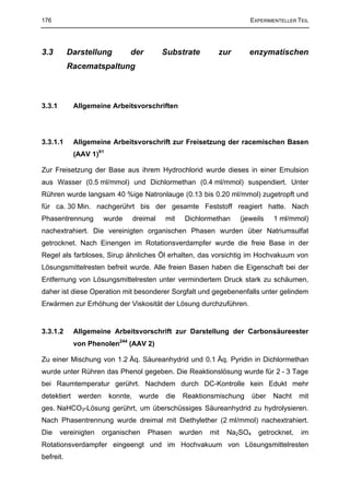 176                                                                     EXPERIMENTELLER TEIL




3.3        Darstellung         der           Substrate        zur       enzymatischen
           Racematspaltung



3.3.1        Allgemeine Arbeitsvorschriften




3.3.1.1      Allgemeine Arbeitsvorschrift zur Freisetzung der racemischen Basen
             (AAV 1)91

Zur Freisetzung der Base aus ihrem Hydrochlorid wurde dieses in einer Emulsion
aus Wasser (0.5 ml/mmol) und Dichlormethan (0.4 ml/mmol) suspendiert. Unter
Rühren wurde langsam 40 %ige Natronlauge (0.13 bis 0.20 ml/mmol) zugetropft und
für ca. 30 Min. nachgerührt bis der gesamte Feststoff reagiert hatte. Nach
Phasentrennung         wurde       dreimal   mit    Dichlormethan    (jeweils     1 ml/mmol)
nachextrahiert. Die vereinigten organischen Phasen wurden über Natriumsulfat
getrocknet. Nach Einengen im Rotationsverdampfer wurde die freie Base in der
Regel als farbloses, Sirup ähnliches Öl erhalten, das vorsichtig im Hochvakuum von
Lösungsmittelresten befreit wurde. Alle freien Basen haben die Eigenschaft bei der
Entfernung von Lösungsmittelresten unter vermindertem Druck stark zu schäumen,
daher ist diese Operation mit besonderer Sorgfalt und gegebenenfalls unter gelindem
Erwärmen zur Erhöhung der Viskosität der Lösung durchzuführen.


3.3.1.2      Allgemeine Arbeitsvorschrift zur Darstellung der Carbonsäureester
             von Phenolen244 (AAV 2)

Zu einer Mischung von 1.2 Äq. Säureanhydrid und 0.1 Äq. Pyridin in Dichlormethan
wurde unter Rühren das Phenol gegeben. Die Reaktionslösung wurde für 2 - 3 Tage
bei Raumtemperatur gerührt. Nachdem durch DC-Kontrolle kein Edukt mehr
detektiert    werden     konnte,     wurde   die   Reaktionsmischung       über   Nacht   mit
ges. NaHCO3-Lösung gerührt, um überschüssiges Säureanhydrid zu hydrolysieren.
Nach Phasentrennung wurde dreimal mit Diethylether (2 ml/mmol) nachextrahiert.
Die     vereinigten    organischen     Phasen      wurden   mit   Na2SO4    getrocknet,   im
Rotationsverdampfer eingeengt und im Hochvakuum von Lösungsmittelresten
befreit.
 