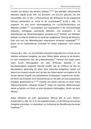 6                                                                EINLEITUNG UND ZIELSETZUNG


Variation der Struktur des Atropins entdeckt.26,41,46 Das ebenfalls vollsynthetische
Methadon (rac-5) wurde 1941 von BOCKMÜHL und EHRHART gefunden. Als sich
herausstellte, daß nur das (−)-(R)-Enantiomer des Methadons für die analgetische
Wirkung verantwortlich ist, wurde es als Levomethadon53 ((−)-5, s. Abb. 1.2)
eingeführt. Es wird durch Racematspaltung mit (+)-(2R,3R)-Weinsäure aus
Methadon erhalten.41,47 Levomethadon wird hauptsächlich in der Schmerztherapie
eingesetzt,    wohingegen   racemisches     Methadon,     oral     verabreicht,   in   der
Ersatztherapie bei Opioid-Abhängigkeit verwendet wird.54 Pethidin und Methadon
besitzen nur etwa ein fünftel bis ein viertel der analgetischen Wirkung des Morphins.
Zwar sind auch die Nebenwirkungen entsprechend schwächer ausgeprägt26,41,44,
jedoch ist ein entscheidender Fortschritt mit diesen Substanzen nicht erreicht
worden.


Fentanyl (6, s. Abb. 1.3), das ebenfalls synthetisch hergestellt wird, ist eines der am
stärksten wirksamen Analgetika, das etwa 100mal stärker wirksam ist als Morphin.
Es wirkt hauptsächlich über den µ-Rezeptorsubtyp.47 Fentanyl wird wegen seiner
relativ    kurzen   Wirkungsdauer    von    etwa    30 Minuten       ebenfalls    in   der
Neuroleptanalgesie eingesetzt. Darunter versteht man ein Verfahren bei dem ein
Neuroleptikum gleichzeitig mit einem stark wirksamen Analgetikum injiziert und
dadurch ein Zustand induziert wird, bei dem der Patient sediert und angstfrei ist. So
können kleinere Eingriffe (wie beispielsweise Endoskopien) vorgenommen werden,
bei denen das Erwachen ohne Desorientierung vor sich geht und eine postoperative
Analgesie gewährleistet ist.41,44,55 Fentanyl und dessen Derivate mit einem hohen
Mißbrauchspotential („Designer Drogen“)56 zeigen die typischen Nebenwirkungen
starker µ-Opioide und führen zu einer physischen Abhängigkeit, ähnlich wie beim
Morphin.


Neben Molekülen mit einer agonistischen Wirkung gibt es auch Morphin-
Antagonisten (s. Abb. 1.6, S. 9), die eingesetzt werden, um die Wirkung von opioiden
Analgetika aufzuheben, im besonderen zur Aufhebung der Atemlähmung bei akuter
Vergiftung.41,47
 