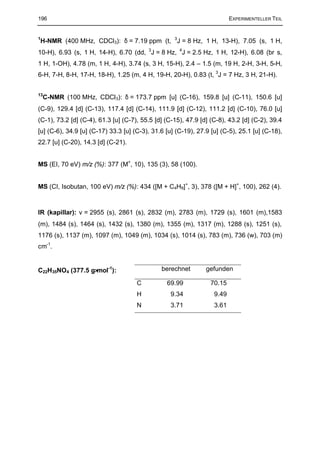 196                                                                      EXPERIMENTELLER TEIL



H-NMR (400 MHz, CDCl3): δ = 7.19 ppm (t, 3J = 8 Hz, 1 H, 13-H), 7.05 (s, 1 H,
1


10-H), 6.93 (s, 1 H, 14-H), 6.70 (dd, 3J = 8 Hz, 4J = 2.5 Hz, 1 H, 12-H), 6.08 (br s,
1 H, 1-OH), 4.78 (m, 1 H, 4-H), 3.74 (s, 3 H, 15-H), 2.4 – 1.5 (m, 19 H, 2-H, 3-H, 5-H,
6-H, 7-H, 8-H, 17-H, 18-H), 1.25 (m, 4 H, 19-H, 20-H), 0.83 (t, 3J = 7 Hz, 3 H, 21-H).


13
    C-NMR (100 MHz, CDCl3): δ = 173.7 ppm [u] (C-16), 159.8 [u] (C-11), 150.6 [u]
(C-9), 129.4 [d] (C-13), 117.4 [d] (C-14), 111.9 [d] (C-12), 111.2 [d] (C-10), 76.0 [u]
(C-1), 73.2 [d] (C-4), 61.3 [u] (C-7), 55.5 [d] (C-15), 47.9 [d] (C-8), 43.2 [d] (C-2), 39.4
[u] (C-6), 34.9 [u] (C-17) 33.3 [u] (C-3), 31.6 [u] (C-19), 27.9 [u] (C-5), 25.1 [u] (C-18),
22.7 [u] (C-20), 14.3 [d] (C-21).


MS (EI, 70 eV) m/z (%): 377 (M+, 10), 135 (3), 58 (100).


MS (CI, Isobutan, 100 eV) m/z (%): 434 ([M + C4H9]+, 3), 378 ([M + H]+, 100), 262 (4).



IR (kapillar): ∼ = 2955 (s), 2861 (s), 2832 (m), 2783 (m), 1729 (s), 1601 (m),1583
               ν
(m), 1484 (s), 1464 (s), 1432 (s), 1380 (m), 1355 (m), 1317 (m), 1288 (s), 1251 (s),
1176 (s), 1137 (m), 1097 (m), 1049 (m), 1034 (s), 1014 (s), 783 (m), 736 (w), 703 (m)
cm-1.


C22H35NO4 (377.5 g⋅mol-1):                    berechnet        gefunden

                                     C          69.99            70.15
                                     H            9.34            9.49
                                     N            3.71            3.61
 