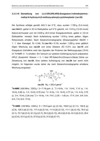 DARSTELLUNG DER SUBSTRATE ZUR ENZYMATISCHEN RACEMATSPALTUNG                                197



3.3.3.10 Darstellung        von       (±)-(1SR,2RS,4RS)-Essigsäure-3-dimethylamino-
           methyl-4-hydroxy-4-(3-methoxy-phenyl)-cyclohexylester (rac-24)


Die Synthese erfolgte gemäß AAV 3 bei 0 ºC, dazu wurden 1.700 g (5.4 mmol)
rac-14⋅HCl, gelöst in 20 ml Diethylether auf 0 ºC gekühlt, mit 1.510 g (13.45 mmol)
Kalium-tert-butylat und mit 0.630 g (8.0 mmol) Essigsäurechlorid, gelöst in 2.6 ml
Diethylether, versetzt. Nach Aufarbeitung wurden 1.816 g eines gelben, öligen
Rohprodukts erhalten. Nach Säulenchromatographie (Diisopropylether : MeOH =
1 : 1 über Kieselgel, Rf = 0.46; Rf (rac-14) = 0.19) wurden 1.292 g einer gelblich
öligen Mischung aus rac-24 und eines Diesters (Rf = 0.51) aus rac-14 und
Essigsäure (Verhältnis nach den Signalen der Protonen der Methoxygruppe (15-H)
im 1H-NMR: 4 : 1) erhalten. Ein Versuch zur weiteren Aufreinigung durch präparative
HPLC (Acetonitril : Wasser = 3 : 1 über RP-Select B-LiChrosor b-Säule) führte zur
Zersetzung von rac-24. Eine weitere Aufreinigung von rac-24 war somit nicht
möglich. Im folgenden wurde daher die nach Säulenchromatographie erhaltene
Mischung eingesetzt.
                                                          OH
                                                                       10
                                          5       6       1       9         11
                                                                                  O
                            17   16   O       3               7                       15
                                          4           2               14
                                                          N                  12
                                                                       13
                                  O                               8

                                 rac-24: MW = 263.4 g⋅mol-1
H-NMR (400 MHz, CDCl3): δ = 7.18 ppm (t, 3J = 8 Hz, 1 H, 13-H), 7.10 (s, 1 H,
1


10-H), 6.90 (s, 1 H, 12-H), 6.70 (md, 3J = 8 Hz, 1 H, 14-H), 4.77 (m, 1 H, 4-H), 3.75
(s, 3 H, 15-H), 2.34 (md, 2J = 14 Hz, 1 H, 7-H´), 2.30 – 1.45 (m, 17 H, 2-H, 3-H, 5-H,
6-H, 7-H, 8-H, 17-H).


13
    C-NMR (100 MHz, CDCl3): δ = 170.9 ppm [u] (C-16), 159.8 [u] (C-11), 150.8 [u]
(C-9), 129.3 [d] (C-13), 117.4 [d] (C-14), 111.8 [d] (C-12), 111.1 [d] (C-10), 76.0 [u]
(C-1), 73.7 [d] (C-4), 61.3 [u] (C-7), 55.5 [d] (C-15), 48.2 [d] (C-8), 43.3 [d] (C-2), 39.4
[u] (C-6), 33.3 [u] (C-3), 27.9 [u] (C-5), 21.8 [d] (C-17).
 