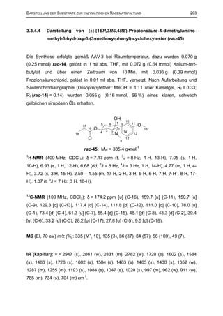 DARSTELLUNG DER SUBSTRATE ZUR ENZYMATISCHEN RACEMATSPALTUNG                                                       203



3.3.4.4    Darstellung     von       (±)-(1SR,3RS,4RS)-Propionsäure-4-dimethylamino-
           methyl-3-hydroxy-3-(3-methoxy-phenyl)-cyclohexylester (rac-45)


Die Synthese erfolgte gemäß AAV 3 bei Raumtemperatur, dazu wurden 0.070 g
(0.25 mmol) rac-14, gelöst in 1 ml abs. THF, mit 0.072 g (0.64 mmol) Kalium-tert-
butylat   und   über    einen        Zeitraum         von             10 Min.             mit   0.036 g   (0.39 mmol)
Propionsäurechlorid, gelöst in 0.01 ml abs. THF, versetzt. Nach Aufarbeitung und
Säulenchromatographie (Diisopropylether : MeOH = 1 : 1 über Kieselgel, Rf = 0.33;
Rf (rac-14) = 0.14) wurden 0.055 g (0.16 mmol, 66 %) eines klaren, schwach
gelblichen sirupösen Öls erhalten.


                                                              OH
                                                                           10
                                              5       6       1       9         11
                                17                                                    O
                                     16   O       3               7                        15
                                              4           2               14
                          18                                  N                  12
                                     O                                8
                                                                           13


                                 rac-45: MW = 335.4 g⋅mol-1
H-NMR (400 MHz, CDCl3): δ = 7.17 ppm (t, 3J = 8 Hz, 1 H, 13-H), 7.05 (s, 1 H,
1


10-H), 6.93 (s, 1 H, 12-H), 6.68 (dd, 3J = 8 Hz, 4J = 3 Hz, 1 H, 14-H), 4.77 (m, 1 H, 4-
H), 3.72 (s, 3 H, 15-H), 2.50 – 1.55 (m, 17 H, 2-H, 3-H, 5-H, 6-H, 7-H, 7-H´, 8-H, 17-
H), 1.07 (t, 3J = 7 Hz, 3 H, 18-H).


13
    C-NMR (100 MHz, CDCl3): δ = 174.2 ppm [u] (C-16), 159.7 [u] (C-11), 150.7 [u]
(C-9), 129.3 [d] (C-13), 117.4 [d] (C-14), 111.8 [d] (C-12), 111.0 [d] (C-10), 76.0 [u]
(C-1), 73.4 [d] (C-4), 61.3 [u] (C-7), 55.4 [d] (C-15), 48.1 [d] (C-8), 43.3 [d] (C-2), 39.4
[u] (C-6), 33.2 [u] (C-3), 28.2 [u] (C-17), 27.8 [u] (C-5), 9.5 [d] (C-18).


MS (EI, 70 eV) m/z (%): 335 (M+, 10), 135 (3), 86 (37), 84 (57), 58 (100), 49 (7).



IR (kapillar): ∼ = 2947 (s), 2861 (w), 2831 (m), 2782 (w), 1728 (s), 1602 (s), 1584
               ν
(s), 1483 (s), 1728 (s), 1602 (s), 1584 (s), 1483 (s), 1463 (s), 1430 (s), 1352 (w),
1287 (m), 1255 (m), 1193 (s), 1084 (s), 1047 (s), 1020 (s), 997 (m), 962 (w), 911 (w),
785 (m), 734 (s), 704 (m) cm-1.
 