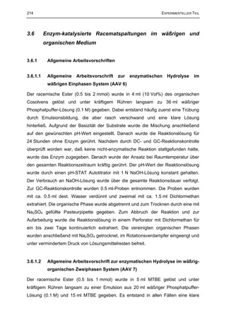 214                                                            EXPERIMENTELLER TEIL




3.6       Enzym-katalysierte Racematspaltungen im wäßrigen und
          organischen Medium


3.6.1      Allgemeine Arbeitsvorschriften


3.6.1.1    Allgemeine   Arbeitsvorschrift   zur   enzymatischen   Hydrolyse     im
           wäßrigen Einphasen System (AAV 6)

Der racemische Ester (0.5 bis 2 mmol) wurde in 4 ml (10 Vol%) des organischen
Cosolvens gelöst und unter kräftigem Rühren langsam zu 36 ml wäßriger
Phosphatpuffer-Lösung (0.1 M) gegeben. Dabei entstand häufig zuerst eine Trübung
durch Emulsionsbildung, die aber rasch verschwand und eine klare Lösung
hinterließ. Aufgrund der Basizität der Substrate wurde die Mischung anschließend
auf den gewünschten pH-Wert eingestellt. Danach wurde die Reaktionslösung für
24 Stunden ohne Enzym gerührt. Nachdem durch DC- und GC-Reaktionskontrolle
überprüft worden war, daß keine nicht-enzymatische Reaktion stattgefunden hatte,
wurde das Enzym zugegeben. Danach wurde der Ansatz bei Raumtemperatur über
den gesamten Reaktionszeitraum kräftig gerührt. Der pH-Wert der Reaktionslösung
wurde durch einen pH-STAT Autotitrator mit 1 N NaOH-Lösung konstant gehalten.
Der Verbrauch an NaOH-Lösung wurde über die gesamte Reaktionsdauer verfolgt.
Zur GC-Reaktionskontrolle wurden 0.5 ml-Proben entnommen. Die Proben wurden
mit ca. 0.5 ml dest. Wasser verdünnt und zweimal mit ca. 1.5 ml Dichlormethan
extrahiert. Die organische Phase wurde abgetrennt und zum Trocknen durch eine mit
Na2SO4 gefüllte Pasteurpipette gegeben. Zum Abbruch der Reaktion und zur
Aufarbeitung wurde die Reaktionslösung in einem Perforator mit Dichlormethan für
ein bis zwei Tage kontinuierlich extrahiert. Die vereinigten organischen Phasen
wurden anschließend mit Na2SO4 getrocknet, im Rotationsverdampfer eingeengt und
unter vermindertem Druck von Lösungsmittelresten befreit.


3.6.1.2    Allgemeine Arbeitsvorschrift zur enzymatischen Hydrolyse im wäßrig-
           organischen Zweiphasen System (AAV 7)

Der racemische Ester (0.5 bis 1 mmol) wurde in 5 ml MTBE gelöst und unter
kräftigem Rühren langsam zu einer Emulsion aus 20 ml wäßriger Phosphatpuffer-
Lösung (0.1 M) und 15 ml MTBE gegeben. Es entstand in allen Fällen eine klare
 