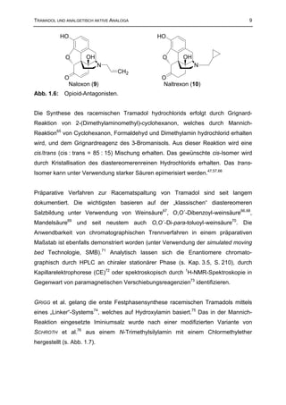 TRAMADOL UND ANALGETISCH AKTIVE ANALOGA                                           9


            HO                                 HO


             O        OH                         O       OH
                             N                                N
                                  CH2
             O                                   O
              Naloxon (9)                        Naltrexon (10)
Abb. 1.6:   Opioid-Antagonisten.


Die Synthese des racemischen Tramadol hydrochlorids erfolgt durch Grignard-
Reaktion von 2-(Dimethylaminomethyl)-cyclohexanon, welches durch Mannich-
Reaktion65 von Cyclohexanon, Formaldehyd und Dimethylamin hydrochlorid erhalten
wird, und dem Grignardreagenz des 3-Bromanisols. Aus dieser Reaktion wird eine
cis /trans (cis : trans = 85 : 15) Mischung erhalten. Das gewünschte cis-Isomer wird
durch Kristallisation des diastereomerenreinen Hydrochlorids erhalten. Das trans-
Isomer kann unter Verwendung starker Säuren epimerisiert werden.47,57,66


Präparative Verfahren zur Racematspaltung von Tramadol sind seit langem
dokumentiert. Die wichtigsten basieren auf der „klassischen“ diastereomeren
Salzbildung unter Verwendung von Weinsäure67, O,O´-Dibenzoyl-weinsäure66,68,
Mandelsäure69 und seit neustem auch O,O´-Di-para-toluoyl-weinsäure70. Die
Anwendbarkeit von chromatographischen Trennverfahren in einem präparativen
Maßstab ist ebenfalls demonstriert worden (unter Verwendung der simulated moving
bed Technologie, SMB).71 Analytisch lassen sich die Enantiomere chromato-
graphisch durch HPLC an chiraler stationärer Phase (s. Kap. 3.5, S. 210), durch
Kapillarelektrophorese (CE)72 oder spektroskopisch durch 1H-NMR-Spektroskopie in
Gegenwart von paramagnetischen Verschiebungsreagenzien73 identifizieren.


GRIGG et al. gelang die erste Festphasensynthese racemischen Tramadols mittels
eines „Linker“-Systems74, welches auf Hydroxylamin basiert.75 Das in der Mannich-
Reaktion eingesetzte Iminiumsalz wurde nach einer modifizierten Variante von
SCHROTH et al.76 aus einem N-Trimethylsilylamin mit einem Chlormethylether
hergestellt (s. Abb. 1.7).
 