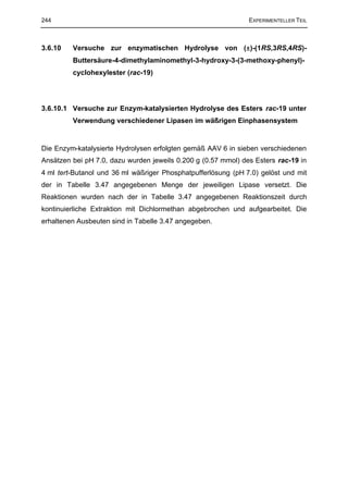 244                                                            EXPERIMENTELLER TEIL



3.6.10   Versuche zur enzymatischen Hydrolyse von (±)-(1RS,3RS,4RS)-
         Buttersäure-4-dimethylaminomethyl-3-hydroxy-3-(3-methoxy-phenyl)-
         cyclohexylester (rac-19)




3.6.10.1 Versuche zur Enzym-katalysierten Hydrolyse des Esters rac-19 unter
         Verwendung verschiedener Lipasen im wäßrigen Einphasensystem


Die Enzym-katalysierte Hydrolysen erfolgten gemäß AAV 6 in sieben verschiedenen
Ansätzen bei pH 7.0, dazu wurden jeweils 0.200 g (0.57 mmol) des Esters rac-19 in
4 ml tert-Butanol und 36 ml wäßriger Phosphatpufferlösung (pH 7.0) gelöst und mit
der in Tabelle 3.47 angegebenen Menge der jeweiligen Lipase versetzt. Die
Reaktionen wurden nach der in Tabelle 3.47 angegebenen Reaktionszeit durch
kontinuierliche Extraktion mit Dichlormethan abgebrochen und aufgearbeitet. Die
erhaltenen Ausbeuten sind in Tabelle 3.47 angegeben.
 