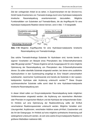 12                                                                EINLEITUNG UND ZIELSETZUNG


Ziel der vorliegenden Arbeit ist es daher, in Zusammenarbeit mit der GRÜNENTHAL
GmbH beide Enantiomere von Tramadol-Analoga durch eine Hydrolasen-katalysierte
kinetische     Racematspaltung        enantiomerenrein       darzustellen.        Mögliche
Funktionalitäten von Substraten auf Tramadol-Basis, die als Angriffspunkt für eine
Hydrolasen-katalysierte Reaktion dienen können, sind in Abb. 1.10 dargestellt.


        Zusätzliche sekundäre               tertiäre OH-Funtion
        OH-Funktionen
                                       OH                    phenolische OH-Funktion
                                                   O
                                                       CH3
                                       N
 offenkettige Strukturen        H3C        CH3
Abb. 1.10: Mögliche Angriffspunkte für eine Hydrolasen-katalysierte kinetische
             Racematspaltung von Tramadol-Analoga.


Das solche Tramadol-Analoga Substrate für Hydrolasen sind, konnte bereits in
eigenen Vorarbeiten am Beispiel eines Phenylesters des O-Desmethyltramadols
(rac-15) gezeigt werden.80 Dieses Ergebnis soll als Ausgangspunkt für eine mögliche
Optimierung der Racematspaltung von Phenylestern des O-Desmethyltramadols
dienen. Es sollen ebenfalls Substrate eingesetzt werden, bei denen eine zusätzliche
Hydroxyfunktion in den Cyclohexylring eingefügt ist. Eine Vielzahl unterschiedlich
substituierter, racemischer Cyclohexanole sind bereits als Substrate in der Lipasen-
katalysierten Hydrolyse oder Acylierung untersucht worden.5-8 Diese Gruppe
cyclohexanolischer Substrate sollte somit ideal für eine Hydrolasen-katalysierte
kinetische Racematspaltung sein.


In dieser Arbeit sollen zur Enzym-katalysierten Racematspaltung beide möglichen
Verfahrensweisen eingesetzt werden: die Acylierung von racemischen Alkoholen
oder Phenolen im organischen Medium und die Hydrolyse der entsprechenden Ester.
Im Hinblick auf eine Optimierung der Reaktionsführung sollte der Einfluß
verschiedener Reaktionsparameter untersucht werden. Mögliche Variablen sind:
Lösungsmittel, Acyldonoren, verschieden Additive sowie pH-Wert, Cosolventien und
die Art der Estergruppe. Im Hinblick auf eine mögliche synthetische Anwendung soll
weitergehend untersucht werden, ob sich eine solche Enzym-katalysierte Reaktion in
größeren Maßstäben realisieren läßt.
 