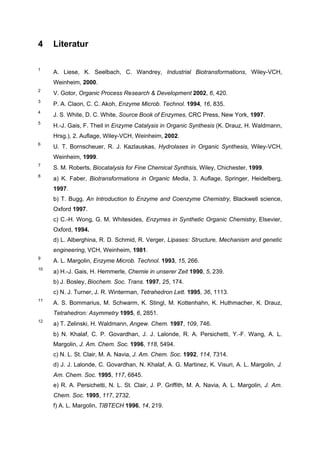 4    Literatur

1
     A. Liese, K. Seelbach, C. Wandrey, Industrial Biotransformations, Wiley-VCH,
     Weinheim, 2000.
2
     V. Gotor, Organic Process Research & Development 2002, 6, 420.
3
     P. A. Claon, C. C. Akoh, Enzyme Microb. Technol. 1994, 16, 835.
4
     J. S. White, D. C. White, Source Book of Enzymes, CRC Press, New York, 1997.
5
     H.-J. Gais, F. Theil in Enzyme Catalysis in Organic Synthesis (K. Drauz, H. Waldmann,
     Hrsg.), 2. Auflage, Wiley-VCH, Weinheim, 2002.
6
     U. T. Bornscheuer, R. J. Kazlauskas, Hydrolases in Organic Synthesis, Wiley-VCH,
     Weinheim, 1999.
7
     S. M. Roberts, Biocatalysis for Fine Chemical Synthsis, Wiley, Chichester, 1999.
8
     a) K. Faber, Biotransformations in Organic Media, 3. Auflage, Springer, Heidelberg,
     1997.
     b) T. Bugg, An Introduction to Enzyme and Coenzyme Chemistry, Blackwell science,
     Oxford 1997.
     c) C.-H. Wong, G. M. Whitesides, Enzymes in Synthetic Organic Chemistry, Elsevier,
     Oxford, 1994.
     d) L. Alberghina, R. D. Schmid, R. Verger, Lipases: Structure, Mechanism and genetic
     engineering, VCH, Weinheim, 1981.
9
     A. L. Margolin, Enzyme Microb. Technol. 1993, 15, 266.
10
     a) H.-J. Gais, H. Hemmerle, Chemie in unserer Zeit 1990, 5, 239.
     b) J. Bosley, Biochem. Soc. Trans. 1997, 25, 174.
     c) N. J. Turner, J. R. Winterman, Tetrahedron Lett. 1995, 36, 1113.
11
     A. S. Bommarius, M. Schwarm, K. Stingl, M. Kottenhahn, K. Huthmacher, K. Drauz,
     Tetrahedron: Asymmetry 1995, 6, 2851.
12
     a) T. Zelinski, H. Waldmann, Angew. Chem. 1997, 109, 746.
     b) N. Khalaf, C. P. Govardhan, J. J. Lalonde, R. A. Persichetti, Y.-F. Wang, A. L.
     Margolin, J. Am. Chem. Soc. 1996, 118, 5494.
     c) N. L. St. Clair, M. A. Navia, J. Am. Chem. Soc. 1992, 114, 7314.
     d) J. J. Lalonde, C. Govardhan, N. Khalaf, A. G. Martinez, K. Visuri, A. L. Margolin, J.
     Am. Chem. Soc. 1995, 117, 6845.
     e) R. A. Persichetti, N. L. St. Clair, J. P. Griffith, M. A. Navia, A. L. Margolin, J. Am.
     Chem. Soc. 1995, 117, 2732.
     f) A. L. Margolin, TIBTECH 1996, 14, 219.
 