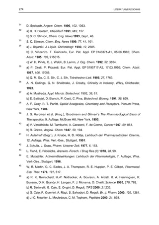 274                                                                          LITERATURVERZEICHNIS




31
      D. Seebach, Angew. Chem. 1990, 102, 1363.
32
      a) D. H. Deutsch, Chemtech 1991, Mrz, 157.
      b) S. C. Stinson, Chem. Eng. News 1993, Sept., 46.
33
      S. C. Stinson, Chem. Eng. News 1999, 77, 41, 101.
34
      a) J. Bojarski, J. Liquid. Chromatogr. 1993, 12, 2685.
      b) C. Vinzenzo, T. Giancarlo, Eur. Pat. Appl. EP 0143371-A1, 05.06.1985; Chem.
      Abstr. 1985, 103, 215015.
      c) W. H. Pirkle, C. J. Welch, B. Lamm, J. Org. Chem. 1992, 52, 3854.
35
      a) P. Cesti, P. Piccardi, Eur. Pat. Appl. EP 0195717-A2, 17.03.1986; Chem. Abstr.
      1987, 106, 17058.
      b) Q. M. Gu, C. S. Sih, C. J. Sih, Tetrahedron Lett. 1986, 27, 1763.
36
      A. N. Collings, G. N. Sheldrake, J. Crosby, Chirality in Industry, Wiley, Chichester,
      1992.
37
      a) A. Mustrada, Appl. Microb. Biotechnol. 1992, 38, 61.
      b) E. Battistel, D. Bianchi, P. Cesti, C. Pina, Biotechnol. Bioeng. 1991, 38, 659.
38
      A. F. Casy, R. T. Parfitt, Opioid Analgesics, Chemistry and Receptors, Plenum Press,
      New York, 1986.
39
      J. G. Hardman et al. (Hrsg.), Goodmann and Gilman´s The Pharmacological Basis of
      Therapeutics, 9. Auflage, McGraw Hill, New York, 1995.
40
      a) V. Ventafridda, M. Tamburini, A. Caraceni, F. de Conno, Cancer 1987, 59, 851.
      b) R. Grewe, Angew. Chem. 1947, 59, 194.
41
      H. Auterhoff (Begr.), J. Knabe, H. D. Höltje, Lehrbuch der Pharmazeutischen Chemie,
      12. Auflage, Wiss. Verl.-Ges., Stuttgart, 1991.
42
      J. Schultz, J. Graw, Pharm. Unserer Zeit, 1977, 6, 163.
43
      L. Flohé, E. Friderichs, Arzneim.-Forsch. / Drug Res.(II) 1978, 28, 99.
44
      E. Mutschler, Arzneimittelwirkungen: Lehrbuch der Pharmakologie, 7. Auflage, Wiss.
      Verl.-Ges., Stuttgart, 1996.
45
      W. R. Martin, G. C. Eades, J. A. Thompson, R. E. Huppler, P. E. Gilbert, Pharmacol.
      Exp. Ther. 1976, 197, 517.
46
      a) R. K. Reinscheid, H.-P. Nothacker, A. Bourson, A. Ardati, R. A. Henningsen, R.
      Bunsow, D. K. Grandy, H. Langen, F. J. Monsma, O. Civelli, Science 1995, 270, 792.
      b) R. Bertorelli, G. Calo, E. Ongini, D. Regoli, TiPS 2000, 21,233.
      c) G. Calo, R. Guerrini, A. Rizzi, S. Salvadori, D. Regoli, Br. J. Pharm. 2000, 129, 1261.
      d) J.-C. Meunier, L. Mouledous, C. M. Topham, Peptides 2000, 21, 893.
 