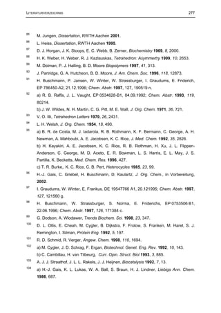 LITERATURVERZEICHNIS                                                                        277




85
      M. Jungen, Dissertation, RWTH Aachen 2001.
86
      L. Heiss, Dissertation, RWTH Aachen 1995.
87
      D. J. Horgan, J. K. Stoops, E. C. Webb, B. Zerner, Biochemistry 1969, 8, 2000.
88
      H. K. Weber, H. Weber, R. J. Kazlauskas, Tetrahedron: Asymmertry 1999, 10, 2653.
89
      M. Dolman, P. J. Halling, B. D. Moore Biopolymers 1997, 41, 313.
90
      J. Partridge, G. A. Hutcheon, B. D. Moore, J. Am. Chem. Soc. 1996, 118, 12873.
91
      H. Buschmann, P. Jansen, W. Winter, W. Strassburger, I. Graudums, E. Friderich,
      EP 786450-A2, 21.12.1996; Chem. Abstr. 1997, 127, 190519 n.
92
      a) R. B. Raffa, J. L. Vaught, EP 0534628-B1, 04.09.1992; Chem. Abstr. 1993, 119,
      80214.
      b) J. W. Wildes, N. H. Martin, C. G. Pitt, M. E. Wall, J. Org. Chem. 1971, 36, 721.
93
      V. O. Illi, Tetrahedron Letters 1979, 26, 2431.
94
      L. H. Welsh, J. Org. Chem. 1954, 18, 490.
95
      a) B. R. de Costa, M. J. Iadarola, R. B. Rothmann, K. F. Bermann, C. George, A. H.
      Newman, A. Mahboubi, A. E. Jacobsen, K. C. Rice, J. Med. Chem. 1992, 35, 2826.
      b) H. Kayakiri, A. E. Jacobsen, K. C. Rice, R. B. Rothman, H. Xu, J. L. Flippen-
      Anderson, C. George, M. D. Aceto, E. R. Bowman, L. S. Harris, E. L. May, J. S.
      Partilla, K. Becketts, Med. Chem. Res. 1996, 427.
      c) T. R. Burke,. K. C. Rice, C. B. Pert, Heterocycles 1985, 23, 99.
96
      H.-J. Gais, C. Griebel, H. Buschmann, D. Kaulartz, J. Org. Chem., in Vorbereitung,
      2002.
97
      I. Graudums, W. Winter, E. Frankus, DE 19547766 A1, 20.121995; Chem. Abstr. 1997,
      127, 121560 g.
98
      H. Buschmann, W. Strassburger, S. Norma, E. Friderichs, EP 0753506 B1,
      22.06.1996; Chem. Abstr. 1997, 126, 171384 c.
99
      G. Dodson, A. Wlodawer, Trends Biochem. Sci. 1998, 23, 347.
100
      D. L. Ollis, E. Cheah, M. Cygler, B. Dijkstra, F. Frolow, S. Franken, M. Harel, S. J.
      Remington, I. Silman, Protein Eng. 1992, 5, 197.
101
      R. D. Schmid, R. Verger, Angew. Chem. 1998, 110, 1694.
102
      a) M. Cygler, J. D. Schrag, F. Ergan, Biotechnol. Genet. Eng. Rev. 1992, 10, 143.
      b) C. Cambillau, H. van Tilbeurg, Curr. Opin. Struct. Biol 1993, 3, 885.
103
      A. J. J. Straathof, J. L. L. Rakels, J. J. Heijnen, Biocatalysis 1992, 7, 13.
104
      a) H.-J. Gais, K. L. Lukas, W. A. Ball, S. Braun, H. J. Lindner, Liebigs Ann. Chem.
      1986, 687.
 